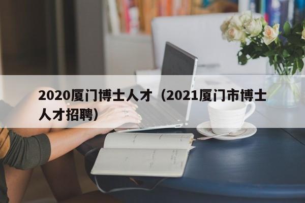 2020厦门博士人才(2021厦门市博士人才招聘)-第1张图片-博士人才招聘网 2020厦门博士人才(2021厦门市博士人才招聘)-第1张图片-博士人才招聘网