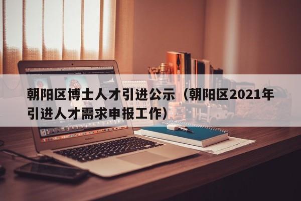 朝阳区博士人才引进公示(朝阳区2021年引进人才需求申报工作)-第1张图片-博士人才招聘网 朝阳区博士人才引进公示(朝阳区2021年引进人才需求申报工作)-第1张图片-博士人才招聘网