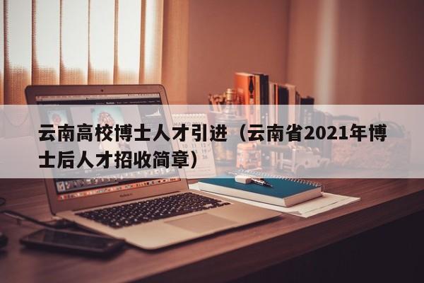 云南高校博士人才引进（云南省2021年博士后人才招收简章）-第1张图片-博士人才招聘网