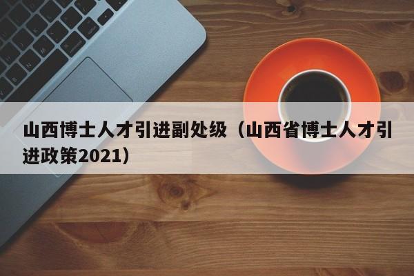 山西博士人才引进副处级（山西省博士人才引进政策2021）-第1张图片-博士人才招聘网