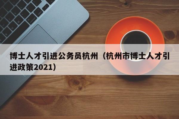 博士人才引进公务员杭州（杭州市博士人才引进政策2021）-第1张图片-博士人才招聘网